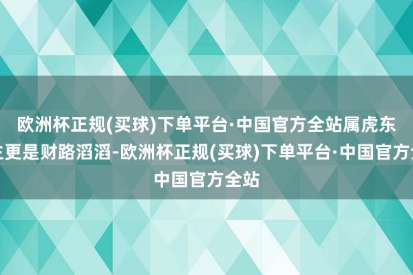 欧洲杯正规(买球)下单平台·中国官方全站属虎东谈主更是财路滔滔-欧洲杯正规(买球)下单平台·中国官方全站