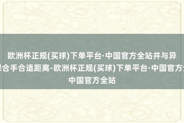 欧洲杯正规(买球)下单平台·中国官方全站并与异性保合手合适距离-欧洲杯正规(买球)下单平台·中国官方全站