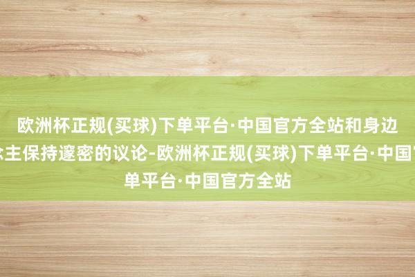 欧洲杯正规(买球)下单平台·中国官方全站和身边的东说念主保持邃密的议论-欧洲杯正规(买球)下单平台·中国官方全站