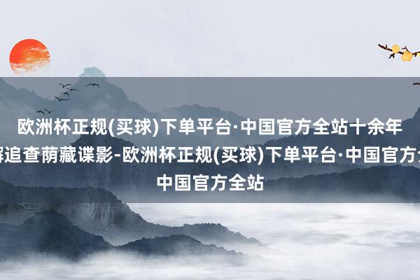 欧洲杯正规(买球)下单平台·中国官方全站十余年不懈追查荫藏谍影-欧洲杯正规(买球)下单平台·中国官方全站