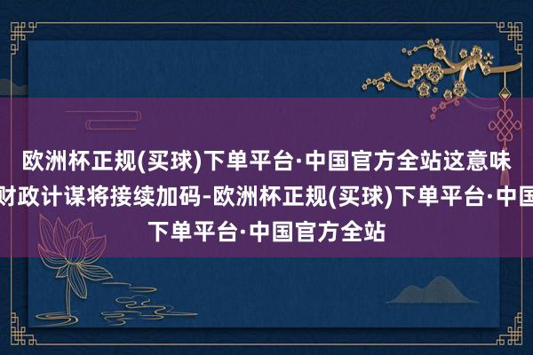 欧洲杯正规(买球)下单平台·中国官方全站这意味着下阶段财政计谋将接续加码-欧洲杯正规(买球)下单平台·中国官方全站