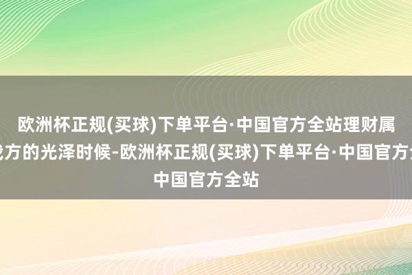 欧洲杯正规(买球)下单平台·中国官方全站理财属于我方的光泽时候-欧洲杯正规(买球)下单平台·中国官方全站