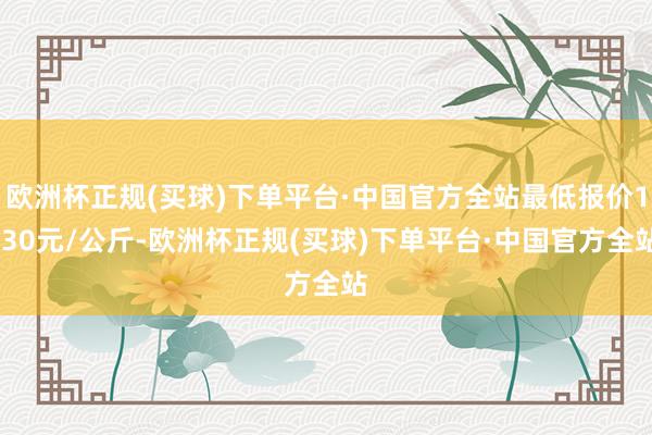 欧洲杯正规(买球)下单平台·中国官方全站最低报价1.30元/公斤-欧洲杯正规(买球)下单平台·中国官方全站