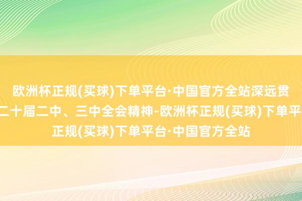 欧洲杯正规(买球)下单平台·中国官方全站深远贯彻党的二十大和二十届二中、三中全会精神-欧洲杯正规(买球)下单平台·中国官方全站