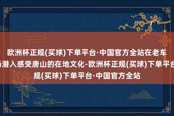 欧洲杯正规(买球)下单平台·中国官方全站在老车柿集和水上商场潜入感受唐山的在地文化-欧洲杯正规(买球)下单平台·中国官方全站