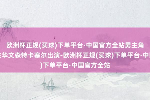 欧洲杯正规(买球)下单平台·中国官方全站男主角由著名的铁华文森特卡塞尔出演-欧洲杯正规(买球)下单平台·中国官方全站