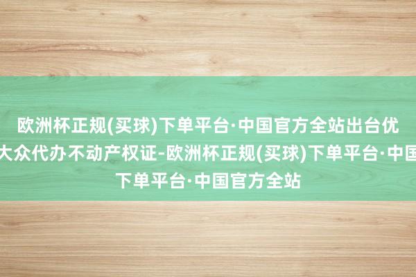 欧洲杯正规(买球)下单平台·中国官方全站出台优惠策略为大众代办不动产权证-欧洲杯正规(买球)下单平台·中国官方全站