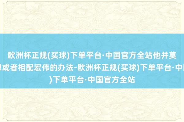 欧洲杯正规(买球)下单平台·中国官方全站他并莫得太大奢想或者相配宏伟的办法-欧洲杯正规(买球)下单平台·中国官方全站