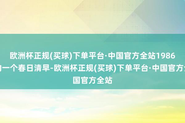 欧洲杯正规(买球)下单平台·中国官方全站1986年的一个春日清早-欧洲杯正规(买球)下单平台·中国官方全站