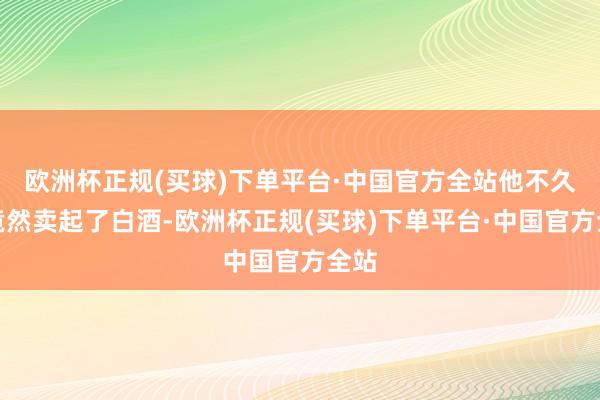 欧洲杯正规(买球)下单平台·中国官方全站他不久前竟然卖起了白酒-欧洲杯正规(买球)下单平台·中国官方全站