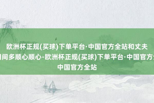 欧洲杯正规(买球)下单平台·中国官方全站和丈夫互相间多顺心顺心-欧洲杯正规(买球)下单平台·中国官方全站