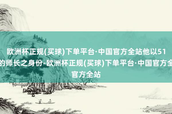 欧洲杯正规(买球)下单平台·中国官方全站他以51师的师长之身份-欧洲杯正规(买球)下单平台·中国官方全站