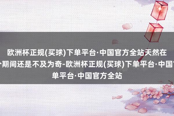 欧洲杯正规(买球)下单平台·中国官方全站天然在如今这个期间还是不及为奇-欧洲杯正规(买球)下单平台·中国官方全站