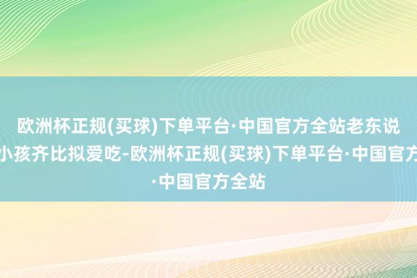 欧洲杯正规(买球)下单平台·中国官方全站老东说念主小孩齐比拟爱吃-欧洲杯正规(买球)下单平台·中国官方全站