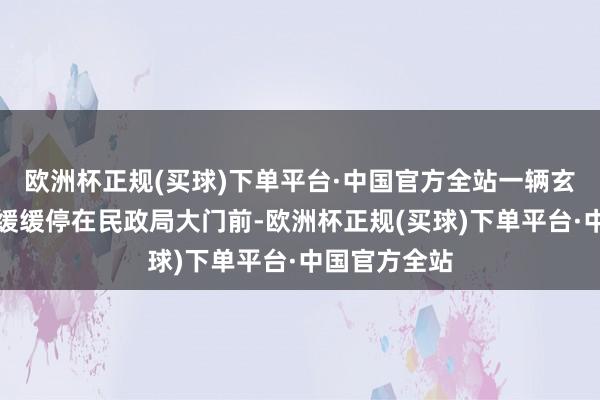 欧洲杯正规(买球)下单平台·中国官方全站一辆玄色高级轿车缓缓停在民政局大门前-欧洲杯正规(买球)下单平台·中国官方全站