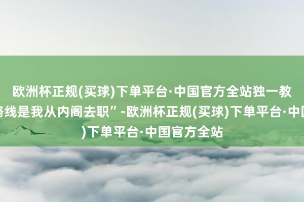 欧洲杯正规(买球)下单平台·中国官方全站独一教师可行的路线是我从内阁去职”-欧洲杯正规(买球)下单平台·中国官方全站