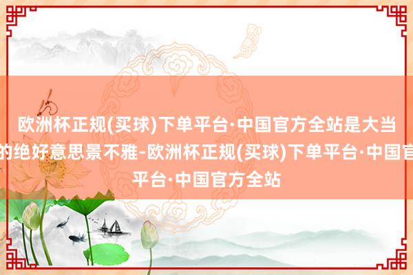 欧洲杯正规(买球)下单平台·中国官方全站是大当然馈送的绝好意思景不雅-欧洲杯正规(买球)下单平台·中国官方全站