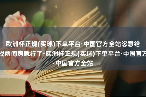 欧洲杯正规(买球)下单平台·中国官方全站恣意给我们找两间房就行了-欧洲杯正规(买球)下单平台·中国官方全站