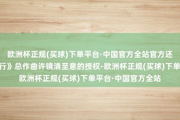 欧洲杯正规(买球)下单平台·中国官方全站官方还取得了86版《西纪行》总作曲许镜清至意的授权-欧洲杯正规(买球)下单平台·中国官方全站