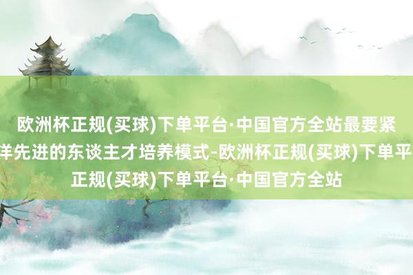 欧洲杯正规(买球)下单平台·中国官方全站最要紧是的不错引进外洋先进的东谈主才培养模式-欧洲杯正规(买球)下单平台·中国官方全站