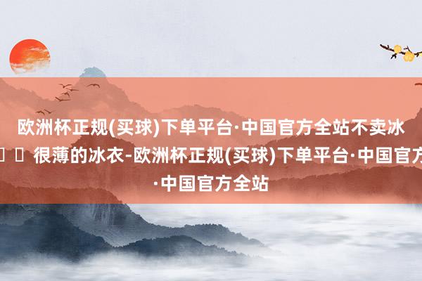 欧洲杯正规(买球)下单平台·中国官方全站不卖冰❗️❗️很薄的冰衣-欧洲杯正规(买球)下单平台·中国官方全站