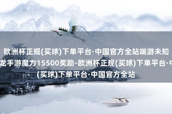 欧洲杯正规(买球)下单平台·中国官方全站端游未知◇浮光·食肉龙手游魔力15500奖励-欧洲杯正规(买球)下单平台·中国官方全站