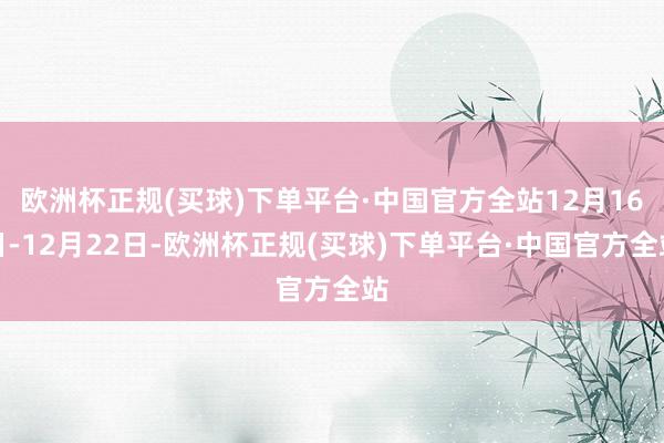 欧洲杯正规(买球)下单平台·中国官方全站12月16日-12月22日-欧洲杯正规(买球)下单平台·中国官方全站