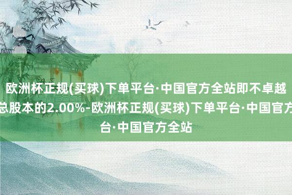 欧洲杯正规(买球)下单平台·中国官方全站即不卓越公司总股本的2.00%-欧洲杯正规(买球)下单平台·中国官方全站