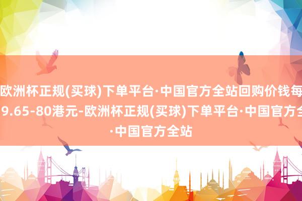 欧洲杯正规(买球)下单平台·中国官方全站回购价钱每股79.65-80港元-欧洲杯正规(买球)下单平台·中国官方全站