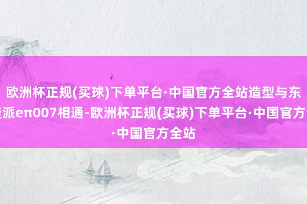 欧洲杯正规(买球)下单平台·中国官方全站造型与东风奕派eπ007相通-欧洲杯正规(买球)下单平台·中国官方全站