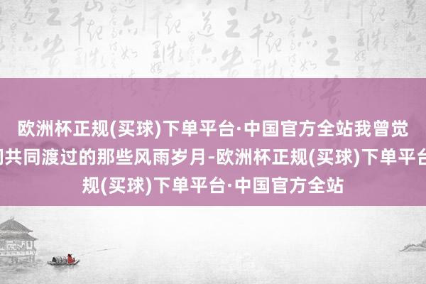 欧洲杯正规(买球)下单平台·中国官方全站我曾觉得他会崇拜咱们共同渡过的那些风雨岁月-欧洲杯正规(买球)下单平台·中国官方全站