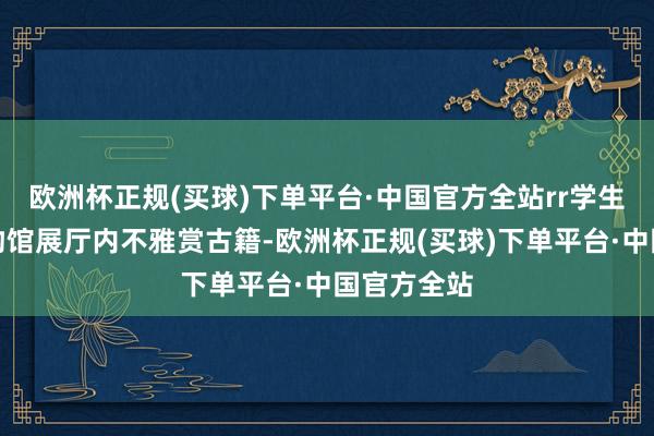 欧洲杯正规(买球)下单平台·中国官方全站rr学生在深圳博物馆展厅内不雅赏古籍-欧洲杯正规(买球)下单平台·中国官方全站