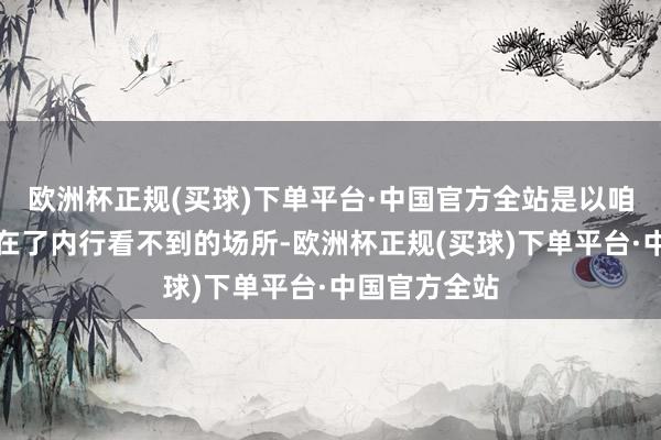 欧洲杯正规(买球)下单平台·中国官方全站是以咱们把他安排在了内行看不到的场所-欧洲杯正规(买球)下单平台·中国官方全站