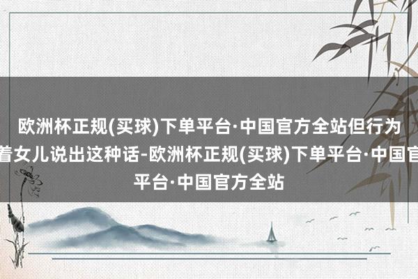 欧洲杯正规(买球)下单平台·中国官方全站但行为父亲对着女儿说出这种话-欧洲杯正规(买球)下单平台·中国官方全站