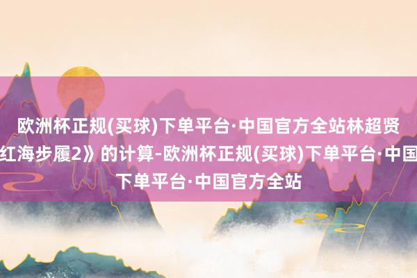 欧洲杯正规(买球)下单平台·中国官方全站林超贤发布了《红海步履2》的计算-欧洲杯正规(买球)下单平台·中国官方全站