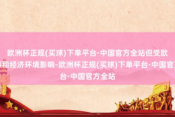 欧洲杯正规(买球)下单平台·中国官方全站但受欧盟政事和经济环境影响-欧洲杯正规(买球)下单平台·中国官方全站