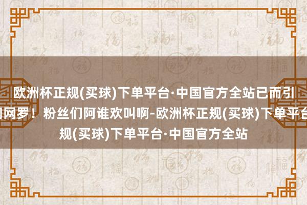 欧洲杯正规(买球)下单平台·中国官方全站已而引爆了所有这个词网罗！粉丝们阿谁欢叫啊-欧洲杯正规(买球)下单平台·中国官方全站