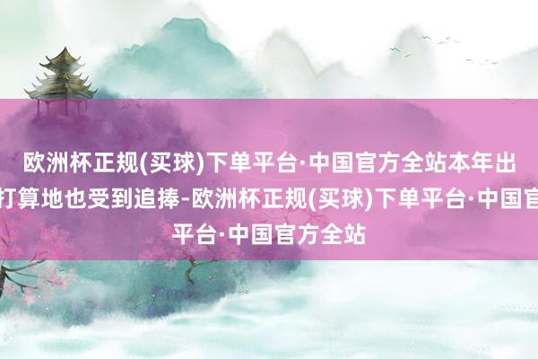 欧洲杯正规(买球)下单平台·中国官方全站本年出行小众打算地也受到追捧-欧洲杯正规(买球)下单平台·中国官方全站