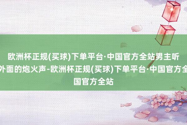 欧洲杯正规(买球)下单平台·中国官方全站男主听着外面的炮火声-欧洲杯正规(买球)下单平台·中国官方全站