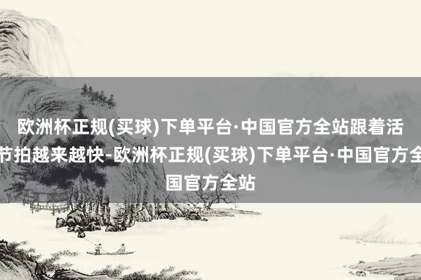 欧洲杯正规(买球)下单平台·中国官方全站跟着活命节拍越来越快-欧洲杯正规(买球)下单平台·中国官方全站