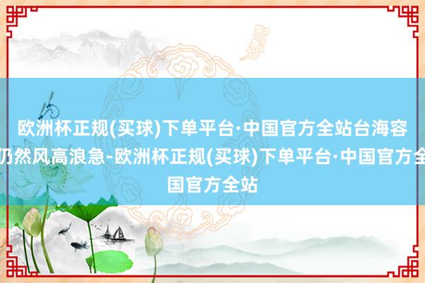 欧洲杯正规(买球)下单平台·中国官方全站台海容颜仍然风高浪急-欧洲杯正规(买球)下单平台·中国官方全站