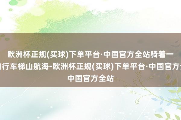 欧洲杯正规(买球)下单平台·中国官方全站骑着一辆自行车梯山航海-欧洲杯正规(买球)下单平台·中国官方全站