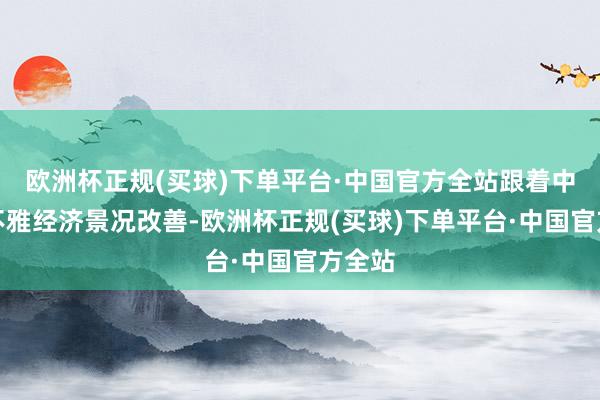 欧洲杯正规(买球)下单平台·中国官方全站跟着中国宏不雅经济景况改善-欧洲杯正规(买球)下单平台·中国官方全站