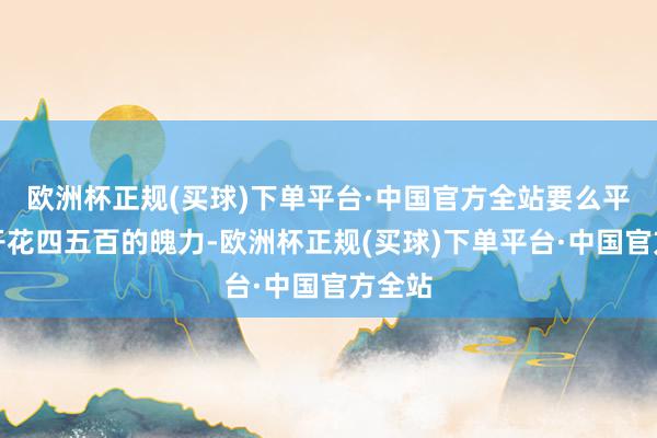 欧洲杯正规(买球)下单平台·中国官方全站要么平直抱开花四五百的魄力-欧洲杯正规(买球)下单平台·中国官方全站