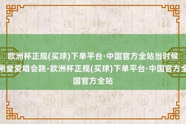 欧洲杯正规(买球)下单平台·中国官方全站当时候郭刚堂爱唱会跳-欧洲杯正规(买球)下单平台·中国官方全站