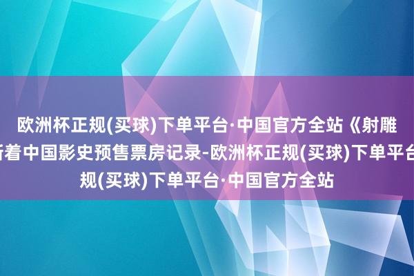 欧洲杯正规(买球)下单平台·中国官方全站《射雕》正在抓续刷新着中国影史预售票房记录-欧洲杯正规(买球)下单平台·中国官方全站