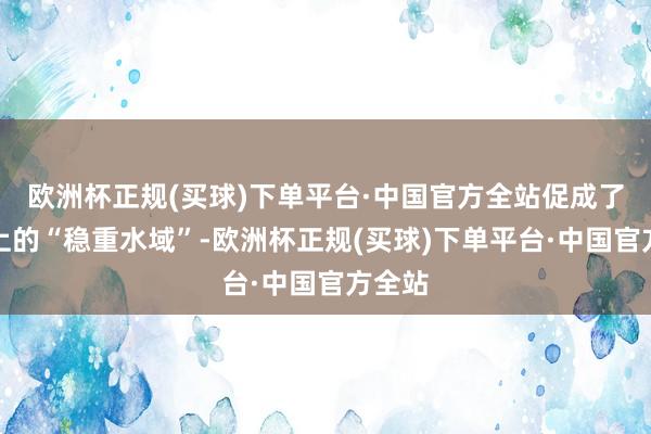 欧洲杯正规(买球)下单平台·中国官方全站促成了市集上的“稳重水域”-欧洲杯正规(买球)下单平台·中国官方全站