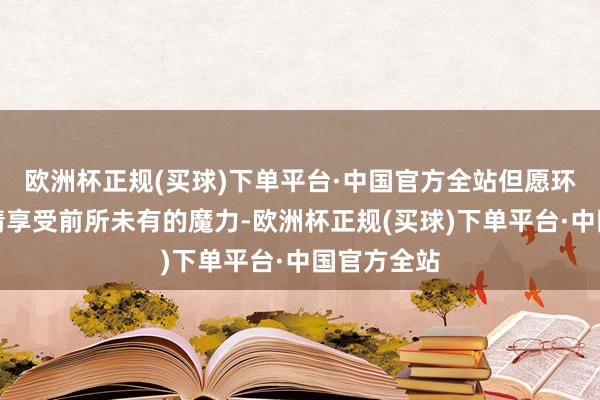 欧洲杯正规(买球)下单平台·中国官方全站但愿环球简略尽情享受前所未有的魔力-欧洲杯正规(买球)下单平台·中国官方全站