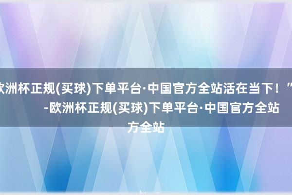 欧洲杯正规(买球)下单平台·中国官方全站活在当下！”          -欧洲杯正规(买球)下单平台·中国官方全站