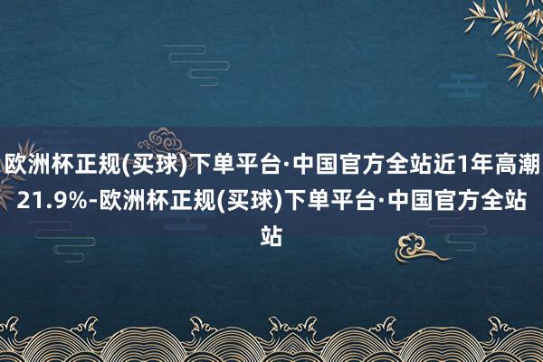 欧洲杯正规(买球)下单平台·中国官方全站近1年高潮21.9%-欧洲杯正规(买球)下单平台·中国官方全站